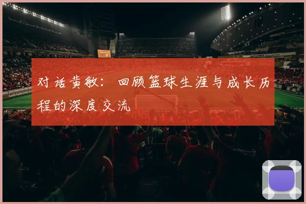 对话黄敏：回顾篮球生涯与成长历程的深度交流