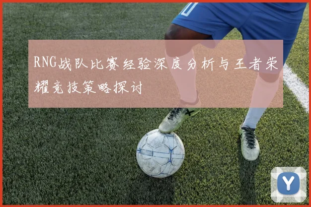 RNG战队比赛经验深度分析与王者荣耀竞技策略探讨