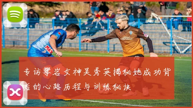 专访攀岩女神吴秀英揭秘她成功背后的心路历程与训练秘诀