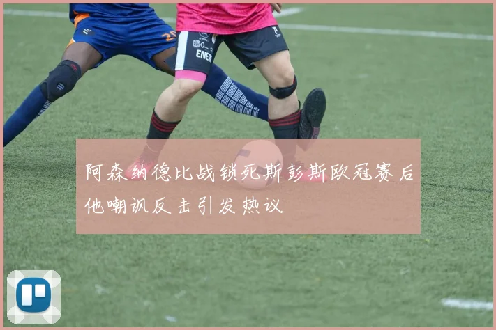 阿森纳德比战锁死斯彭斯欧冠赛后他嘲讽反击引发热议
