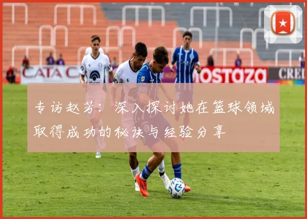 专访赵芳：深入探讨她在篮球领域取得成功的秘诀与经验分享