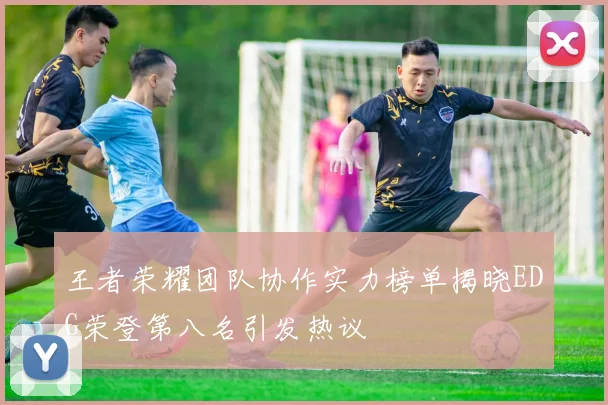 王者荣耀团队协作实力榜单揭晓EDG荣登第八名引发热议