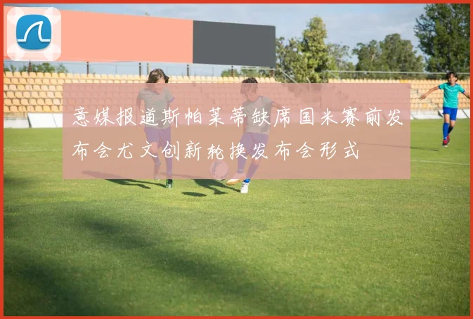 意媒报道斯帕莱蒂缺席国米赛前发布会尤文创新轮换发布会形式
