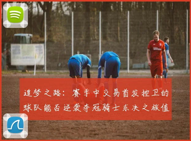 追梦之路：赛季中交易首发控卫的球队能否逆袭夺冠骑士东决之旅值得肯定